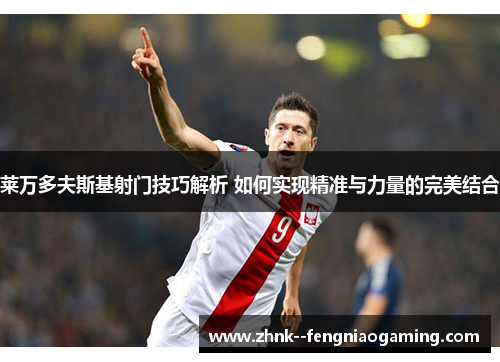 莱万多夫斯基射门技巧解析 如何实现精准与力量的完美结合