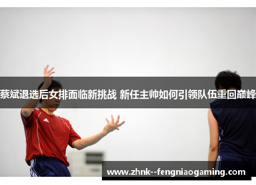 蔡斌退选后女排面临新挑战 新任主帅如何引领队伍重回巅峰 蔡斌退选后女排面临新挑战 新任主帅如何引领队伍重回巅峰