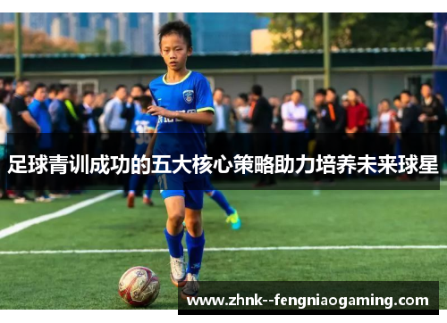 足球青训成功的五大核心策略助力培养未来球星 足球青训成功的五大核心策略助力培养未来球星