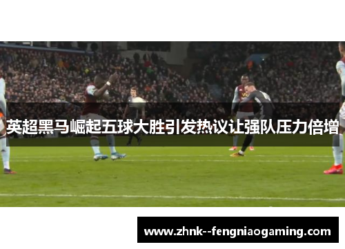 英超黑马崛起五球大胜引发热议让强队压力倍增