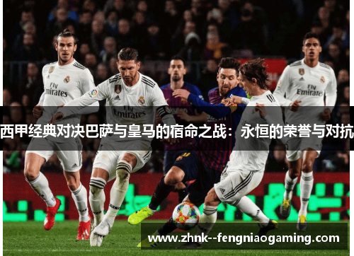 西甲经典对决巴萨与皇马的宿命之战：永恒的荣誉与对抗