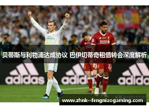 贝蒂斯与利物浦达成协议 巴伊切蒂奇租借转会深度解析