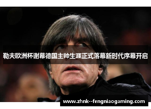 勒夫欧洲杯谢幕德国主帅生涯正式落幕新时代序幕开启