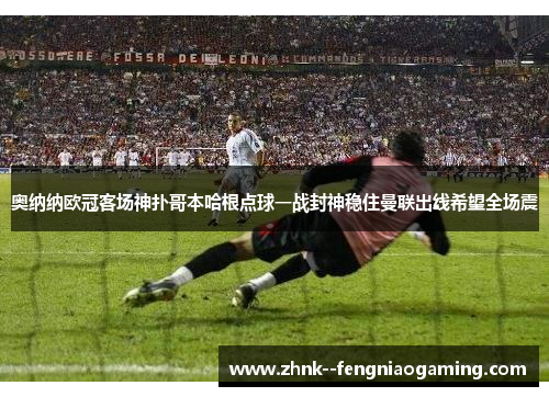 奥纳纳欧冠客场神扑哥本哈根点球一战封神稳住曼联出线希望全场震