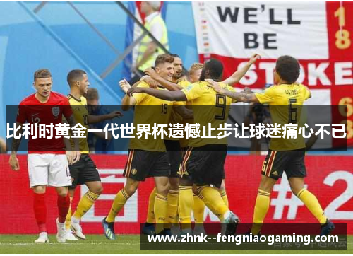 比利时黄金一代世界杯遗憾止步让球迷痛心不已