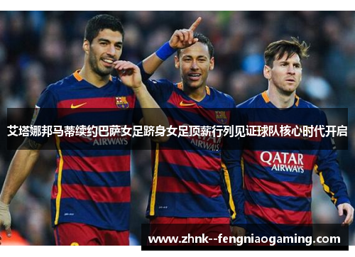 艾塔娜邦马蒂续约巴萨女足跻身女足顶薪行列见证球队核心时代开启