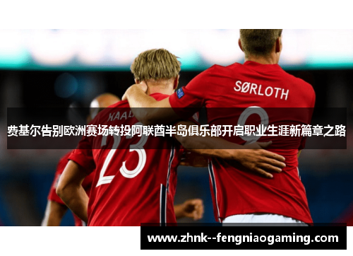 费基尔告别欧洲赛场转投阿联酋半岛俱乐部开启职业生涯新篇章之路