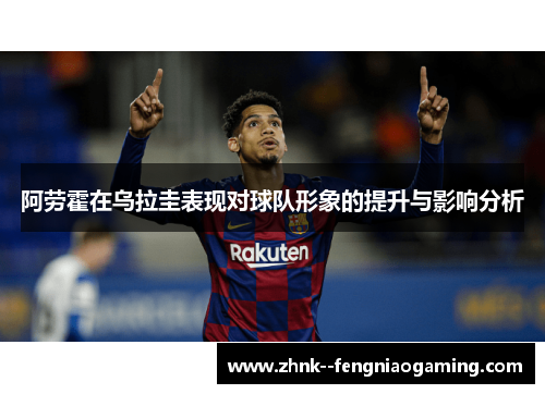 阿劳霍在乌拉圭表现对球队形象的提升与影响分析