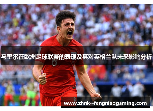 马奎尔在欧洲足球联赛的表现及其对英格兰队未来影响分析