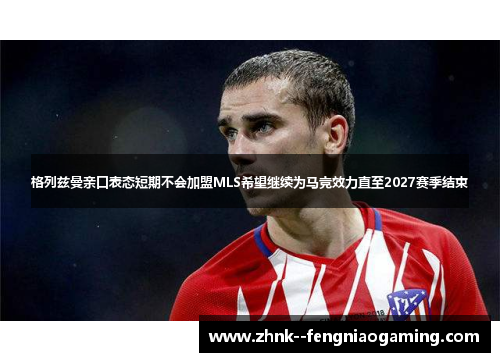 格列兹曼亲口表态短期不会加盟MLS希望继续为马竞效力直至2027赛季结束
