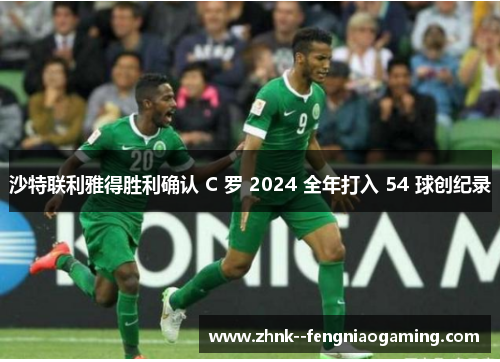 沙特联利雅得胜利确认 C 罗 2024 全年打入 54 球创纪录